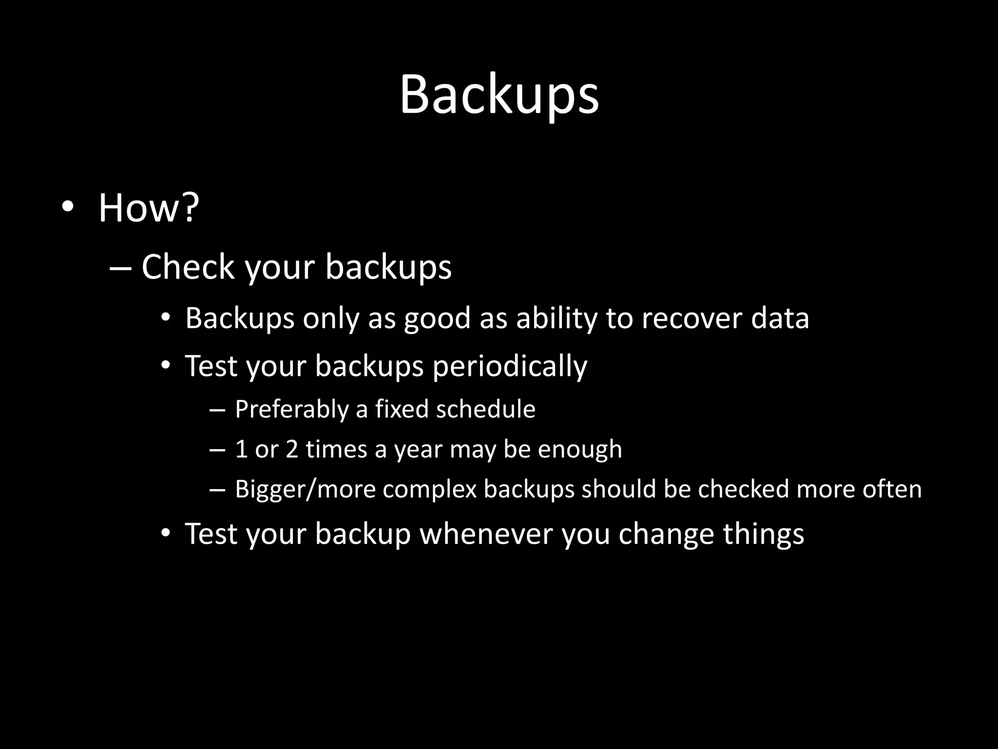 Backups
• How?
– Check your backups
• Backups only as good as ability to recover data
• Test your backups periodically
– Preferably a fixed schedule
– 1 or 2 times a year may be enough
– Bigger/more complex backups should be checked more often
• Test your backup whenever you change things
 