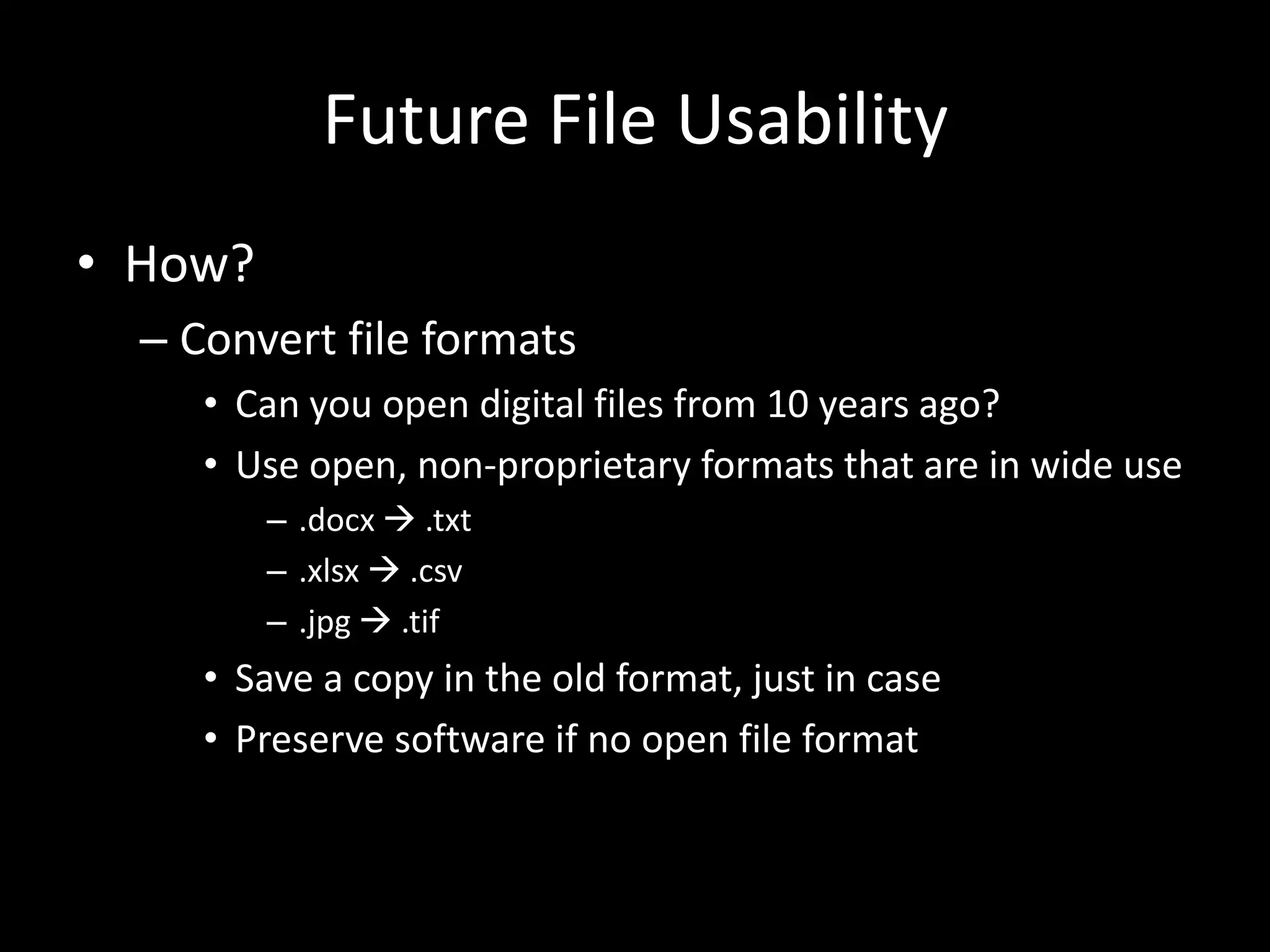 Future File Usability
• How?
– Convert file formats
• Can you open digital files from 10 years ago?
• Use open, non-proprietary formats that are in wide use
– .docx  .txt
– .xlsx  .csv
– .jpg  .tif
• Save a copy in the old format, just in case
• Preserve software if no open file format
 