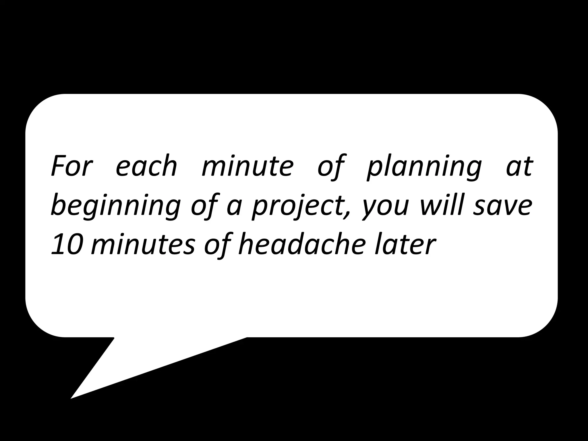 For each minute of planning at
beginning of a project, you will save
10 minutes of headache later
 