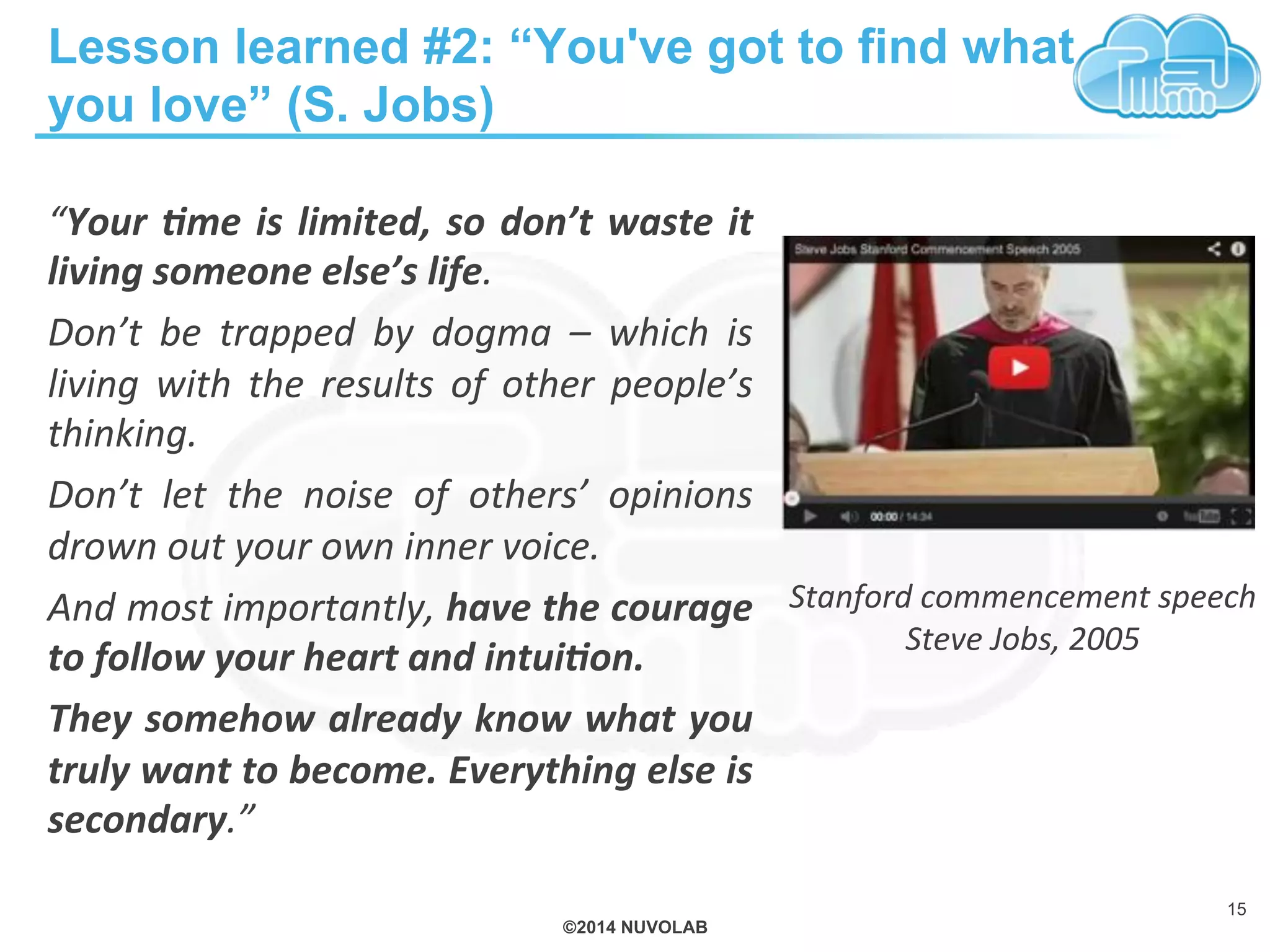©2014 NUVOLAB
Lesson learned #2: “You've got to find what
you love” (S. Jobs)
“Your%&me%is%limited,%so%don’t%waste%it%
living%someone%else’s%life.%%
Don’t% be% trapped% by% dogma% –% which% is%
living% with% the% results% of% other% people’s%
thinking.%%
Don’t% let% the% noise% of% others’% opinions%
drown%out%your%own%inner%voice.%%
And%most%importantly,%have%the%courage%
to%follow%your%heart%and%intui&on.%%
They%somehow%already%know%what%you%
truly%want%to%become.%Everything%else%is%
secondary.”%
15
Stanford%commencement%speech%
Steve%Jobs,%2005%%
 
