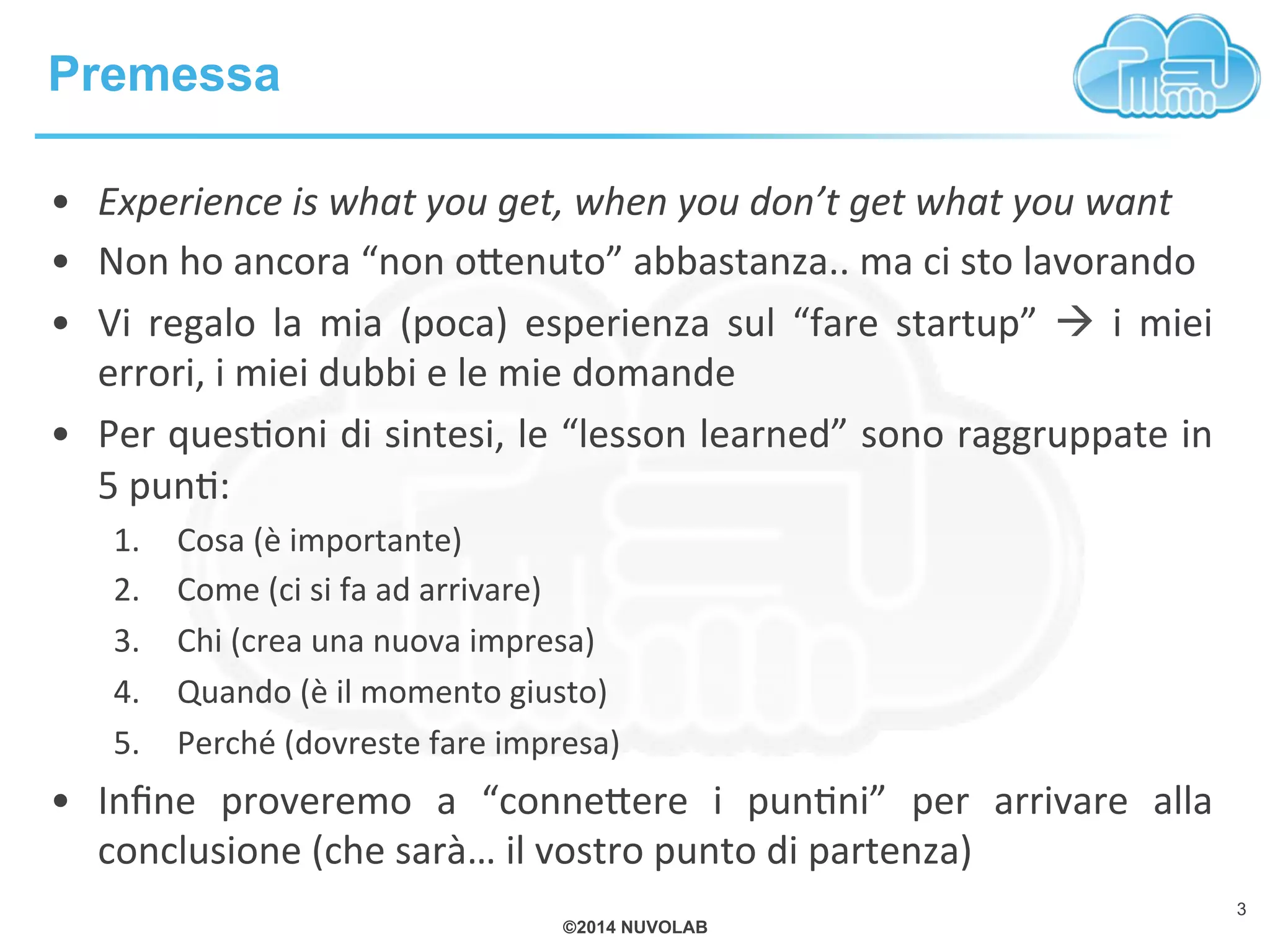 ©2014 NUVOLAB
Premessa
3
•  Experience%is%what%you%get,%when%you%don’t%get%what%you%want%
•  Non!ho!ancora!“non!o+enuto”!abbastanza..!ma!ci!sto!lavorando!
•  Vi! regalo! la! mia! (poca)! esperienza! sul! “fare! startup”! !! i! miei!
errori,!i!miei!dubbi!e!le!mie!domande!
•  Per!quesBoni!di!sintesi,!le!“lesson!learned”!sono!raggruppate!in!
5!punB:!
1.  Cosa!(è!importante)!
2.  Come!(ci!si!fa!ad!arrivare)!
3.  Chi!(crea!una!nuova!impresa)!
4.  Quando!(è!il!momento!giusto)!
5.  Perché!(dovreste!fare!impresa)!
•  Inﬁne! proveremo! a! “conne+ere! i! punBni”! per! arrivare! alla!
conclusione!(che!sarà…!il!vostro!punto!di!partenza)!
 