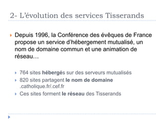  Depuis 1996, la Conférence des évêques de France
propose un service d’hébergement mutualisé, un
nom de domaine commun et une animation de
réseau…
 764 sites hébergés sur des serveurs mutualisés
 820 sites partagent le nom de domaine
.catholique.fr/.cef.fr
 Ces sites forment le réseau des Tisserands
2- L’évolution des services Tisserands
 