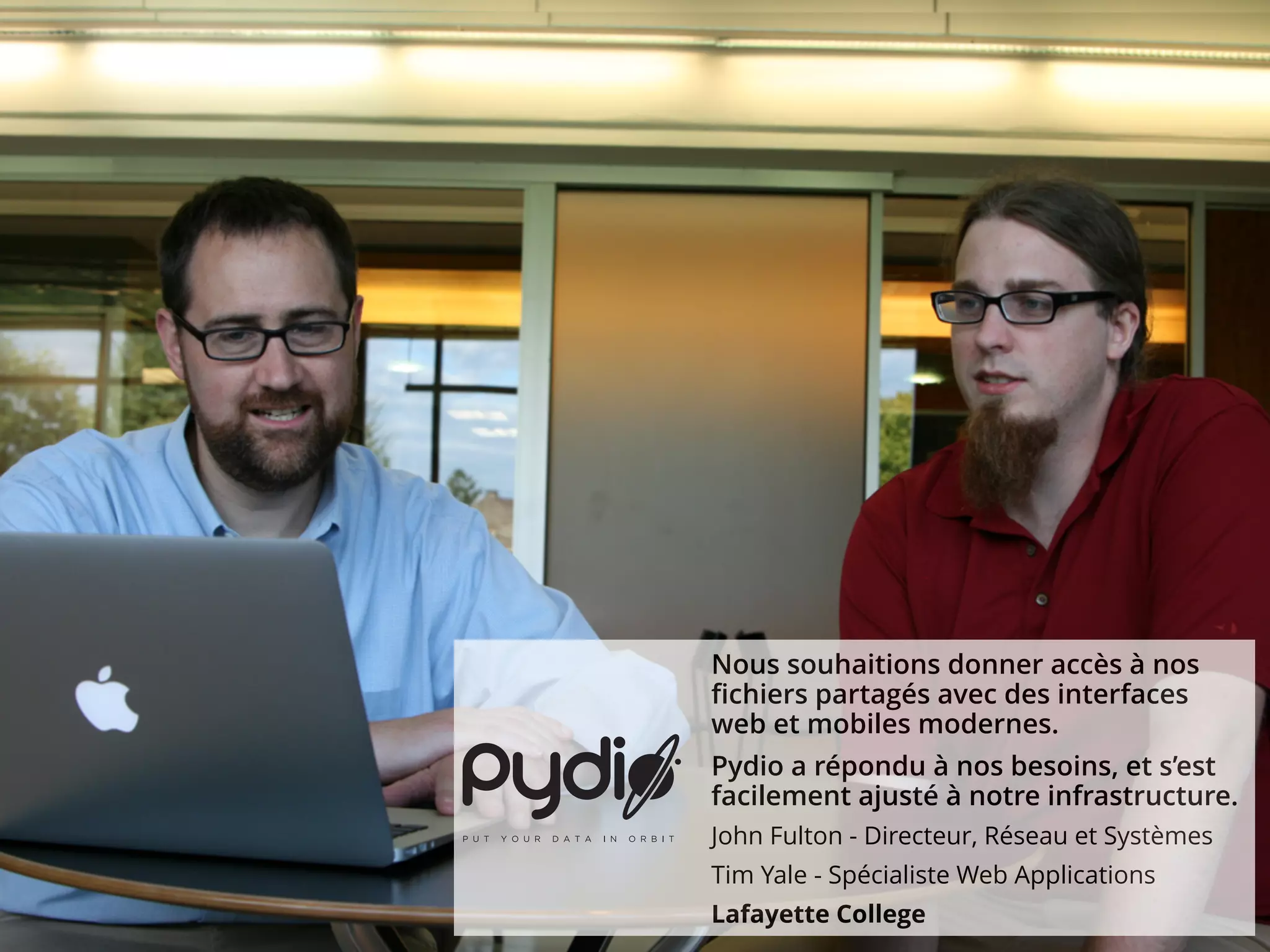 Nous souhaitions donner accès à nos
fichiers partagés avec des interfaces
web et mobiles modernes.
Pydio a répondu à nos besoins, et s’est
facilement ajusté à notre infrastructure.
John Fulton - Directeur, Réseau et Systèmes
Tim Yale - Spécialiste Web Applications
Lafayette College
 