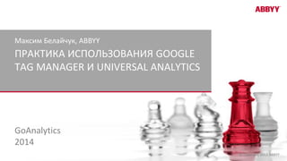 © Copyright 2013 ABBYY
ПРАКТИКА ИСПОЛЬЗОВАНИЯ GOOGLE
TAG MANAGER И UNIVERSAL ANALYTICS
Максим Белайчук, ABBYY
GoAnalytics
2014
 