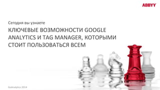 КЛЮЧЕВЫЕ ВОЗМОЖНОСТИ GOOGLE
ANALYTICS И TAG MANAGER, КОТОРЫМИ
СТОИТ ПОЛЬЗОВАТЬСЯ ВСЕМ
Сегодня вы узнаете
GoAnalytics 2014
 