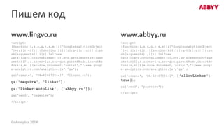 Пишем код
www.lingvo.ru
<script>
(function(i,s,o,g,r,a,m){i['GoogleAnalyticsObject
']=r;i[r]=i[r]||function(){(i[r].q=i[r].q||[]).pu
sh(arguments)},i[r].l=1*new
Date();a=s.createElement(o),m=s.getElementsByTagN
ame(o)[0];a.async=1;a.src=/slideshow/20140429-goanalyticsrumaximbelaychuk12/34613663/g;m.parentNode.insertBe
fore(a,m)})(window,document,'script','//www.googl
e-analytics.com/analytics.js','ga');
ga('create', 'UA-42467354-1', 'lingvo.ru');
ga('require', 'linker');
ga('linker:autoLink', ['abbyy.ru']);
ga('send', 'pageview');
</script>
www.abbyy.ru
<script>
(function(i,s,o,g,r,a,m){i['GoogleAnalyticsObject
']=r;i[r]=i[r]||function(){(i[r].q=i[r].q||[]).pu
sh(arguments)},i[r].l=1*new
Date();a=s.createElement(o),m=s.getElementsByTagN
ame(o)[0];a.async=1;a.src=/slideshow/20140429-goanalyticsrumaximbelaychuk12/34613663/g;m.parentNode.insertBe
fore(a,m)})(window,document,'script','//www.googl
e-analytics.com/analytics.js','ga');
ga('create', 'UA-42467354-1', {'allowLinker':
true});
ga('send', 'pageview');
</script>
GoAnalytics 2014
 