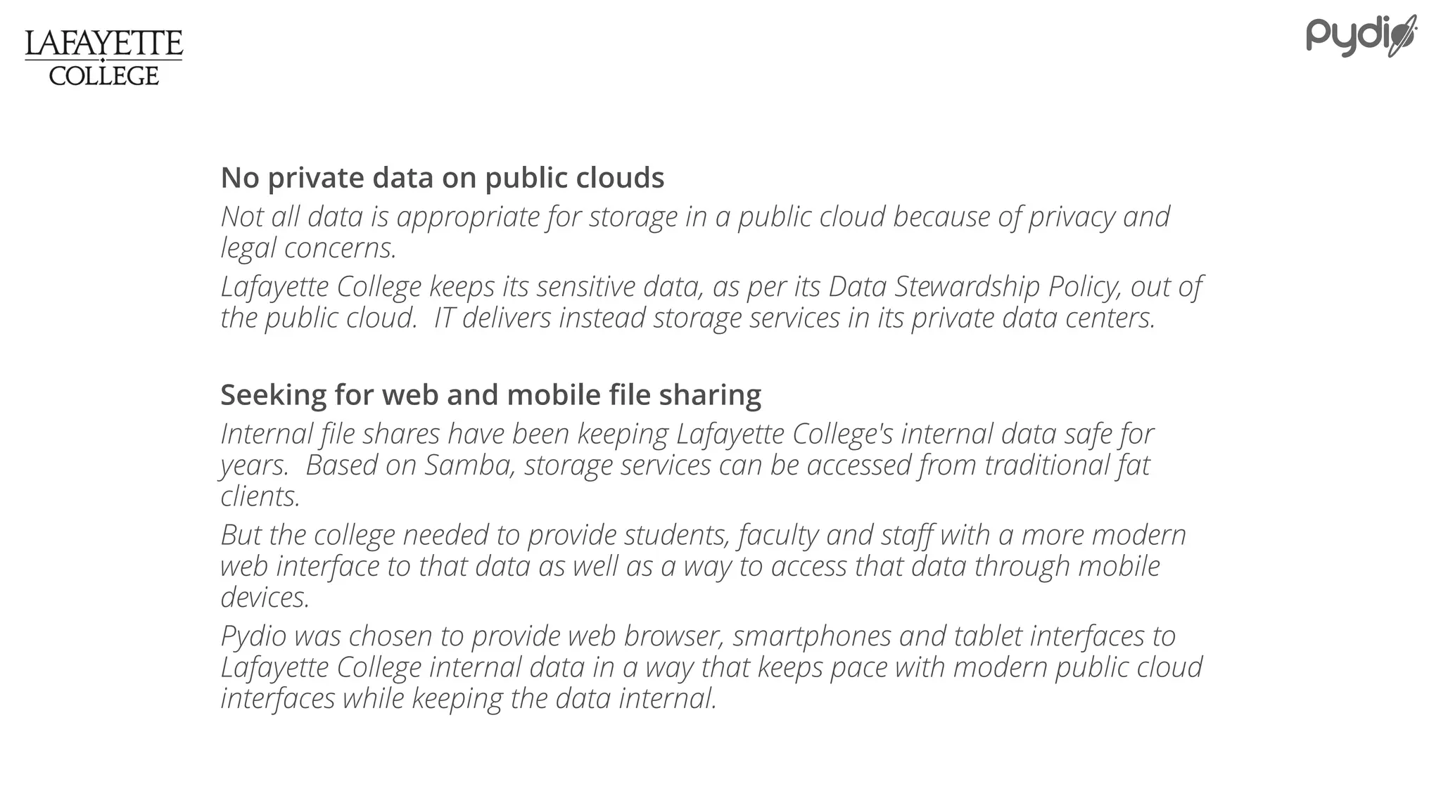 No private data on public clouds
Not all data is appropriate for storage in a public cloud because of privacy and
legal concerns.
Lafayette College keeps its sensitive data, as per its Data Stewardship Policy, out of
the public cloud. IT delivers instead storage services in its private data centers.
Seeking for web and mobile file sharing
Internal file shares have been keeping Lafayette College's internal data safe for
years. Based on Samba, storage services can be accessed from traditional fat
clients.
But the college needed to provide students, faculty and staff with a more modern
web interface to that data as well as a way to access that data through mobile
devices.
Pydio was chosen to provide web browser, smartphones and tablet interfaces to
Lafayette College internal data in a way that keeps pace with modern public cloud
interfaces while keeping the data internal.
 