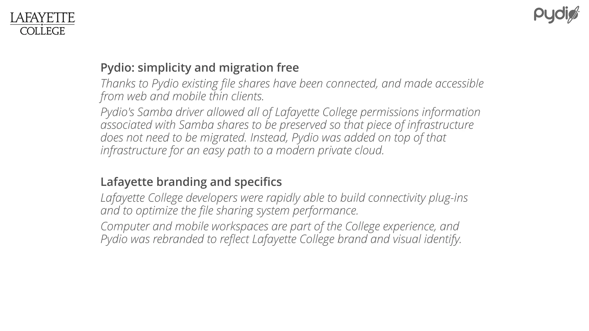 Pydio: simplicity and migration free
Thanks to Pydio existing file shares have been connected, and made accessible
from web and mobile thin clients.
Pydio's Samba driver allowed all of Lafayette College permissions information
associated with Samba shares to be preserved so that piece of infrastructure
does not need to be migrated. Instead, Pydio was added on top of that
infrastructure for an easy path to a modern private cloud.
Lafayette branding and specifics
Lafayette College developers were rapidly able to build connectivity plug-ins
and to optimize the file sharing system performance.
Computer and mobile workspaces are part of the College experience, and
Pydio was rebranded to reflect Lafayette College brand and visual identify.
 