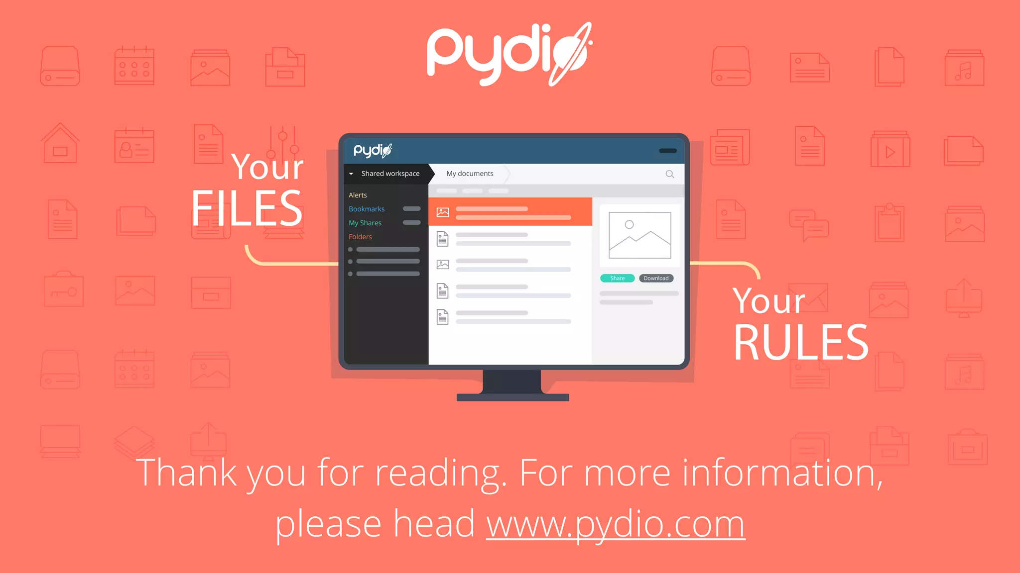 Your
FILES
Your
RULES
Shared workspace My documents
Alerts
Bookmarks
My Shares
Folders
DownloadShare
Thank you for reading. For more information,
please head www.pydio.com
 