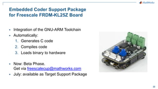 22
Embedded Coder Support Package
for Freescale FRDM-KL25Z Board
 Integration of the GNU-ARM Toolchain
 Automatically:
1. Generates C code
2. Compiles code
3. Loads binary to hardware
 Now: Beta Phase.
Get via freescalecup@mathworks.com
 July: available as Target Support Package
 