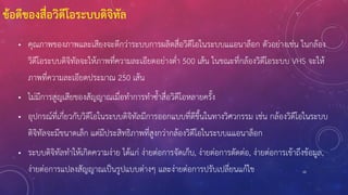 10
ข้อดีของสื่อวิดีโอระบบดิจิทัล
• คุณภาพของภาพและเสียงจะดีกว่าระบบการผลิตสื่อวิดีโอในระบบแแอนาล็อก ตัวอย่างเช่น ในกล้อง
วิดีโอระบบดิจิทัลจะให้ภาพที่ความละเอียดอย่างต่า 500 เส้น ในขณะที่กล้องวิดีโอระบบ VHS จะให้
ภาพที่ความละเอียดประมาณ 250 เส้น
• ไม่มีการสูญเสียของสัญญาณเมื่อทาการทาซ้าสื่อวิดีโอหลายครั้ง
• อุปกรณ์ที่เกี่ยวกับวิดีโอในระบบดิจิทัลมีการออกแบบที่ดีขึ้นในทางวิศวกรรม เช่น กล้องวิดีโอในระบบ
ดิจิทัลจะมีขนาดเล็ก แต่มีประสิทธิภาพที่สูงกว่ากล้องวิดีโอในระบบแแอนาล็อก
• ระบบดิจิทัลทาให้เกิดความง่าย ได้แก่ ง่ายต่อการจัดเก็บ, ง่ายต่อการตัดต่อ, ง่ายต่อการเข้าถึงข้อมูล,
ง่ายต่อการแปลงสัญญาณเป็นรูปแบบต่างๆ และง่ายต่อการปรับเปลี่ยนแก้ไข
 