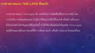 การถ่ายภาพแบบ TIME-LAPSE คืออะไร
การถ่ายภาพแบบ Time-lapse คือ เทคนิคในการผลิตสื่อวิดีโอจากภาพนิ่ง โดย
การบันทึกภาพนิ่งแต่ละเฟรม ในอัตราที่น้อยกว่าสื่อวิดีโอปกติ หรือมีการบีบเวลา
ซึ่งถือเป็นหัวใจสาคัญของวิดีโอชนิดนี้ ทาให้วิดีโอที่ผลิตโดยใช้เทคนิค Time-Lapse
จะมีลักษณะเหมือนภาพยนต์ที่มีการเพิ่มความเร็ว หรือมีการย่อเวลาในขณะที่เล่น
105
 