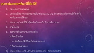 อุปกรณ์และซอฟต์แวร์ที่ต้องใช้
1. กล้องถ่ายภาพและเลนส์
2. แบตเตอรี่ที่รองรับการถ่ายภาพได้นานๆ Baterry Grip หรือสายต่อกล้องกับปลั๊กไฟ หรือ
ต่อกับแบตเตอรี่สารอง
3. Memory Card ที่มีพื้นที่พอสาหรับการบันทึกภาพจานวนมาก
4. ขาตั้งกล้อง
5. ระบบการตั้งเวลาถ่ายภาพต่อเนื่อง
• ตั้งค่าในกล้อง
• สายลั่นชัตเตอร์ที่มีฟังค์ชั่นTime Interval
• สั่งผ่านคอมพิวเตอร์
6. Image Processing Software: Lightroom, Photomatix Pro
106
 