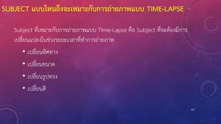 SUBJECT แบบไหนถึงจะเหมาะกับการถ่ายภาพแบบ TIME-LAPSE
Subject ที่เหมาะกับการถ่ายภาพแบบ Time-Lapse คือ Subject ที่จะต้องมีการ
เปลี่ยนแปลงในช่วงระยะเวลาที่ทาการถ่ายภาพ
• เปลี่ยนทิศทาง
• เปลี่ยนขนาด
• เปลี่ยนรูปทรง
• เปลี่ยนสี
107
 