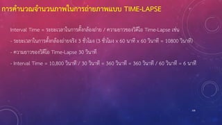 การคานวณจานวนภาพในการถ่ายภาพแบบ TIME-LAPSE
Interval Time = ระยะเวลาในการตั้งกล้องถ่าย / ความยาวของวิดีโอ Time-Lapse เช่น
- ระยะเวลาในการตั้งกล้องถ่ายจริง 3 ชั่วโมง (3 ชั่วโมง x 60 นาที x 60 วินาที = 10800 วินาที)
- ความยาวของวิดีโอ Time-Lapse 30 วินาที
- Interval Time = 10,800 วินาที / 30 วินาที = 360 วินาที = 360 วินาที / 60 วินาที = 6 นาที
108
 