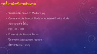 การตั้งค่าสาหรับการถ่ายภาพ
- ชนิดของไฟล์: Small to Medium jpg
- Camera Mode: Manual Mode or Aperture Priority Mode
- Aperture: F8 ขึ้นไป
- ISO: 100 - 200
- Focus Mode: Manual Focus
- ปิด Image Stabilization Feature
- ตั้งค่า Interval Timing
109
 