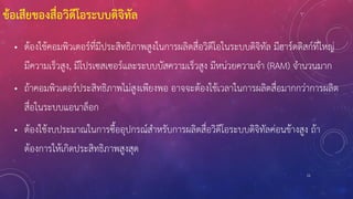 11
ข้อเสียของสื่อวิดีโอระบบดิจิทัล
• ต้องใช้คอมพิวเตอร์ที่มีประสิทธิภาพสูงในการผลิตสื่อวิดีโอในระบบดิจิทัล มีฮาร์ดดิสก์ที่ใหญ่
มีความเร็วสูง, มีโปรเซสเซอร์และระบบบัสความเร็วสูง มีหน่วยความจา (RAM) จานวนมาก
• ถ้าคอมพิวเตอร์ประสิทธิภาพไม่สูงเพียงพอ อาจจะต้องใช้เวลาในการผลิตสื่อมากกว่าการผลิต
สื่อในระบบแอนาล็อก
• ต้องใช้งบประมาณในการซื้ออุปกรณ์สาหรับการผลิตสื่อวิดีโอระบบดิจิทัลค่อนข้างสูง ถ้า
ต้องการให้เกิดประสิทธิภาพสูงสุด
 
