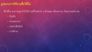 12
รูปแบบการใช้งานสื่อวิดีโอ
สื่อวีดีโอ สามารถถูกนาไปใช้งานได้ในหลาย ๆ ลักษณะ หรือหลายๆ วัตถุประสงค์ เช่น
– บันเทิง
– นาเสนองาน
– ประชาสัมพันธ์
– การศึกษา
 