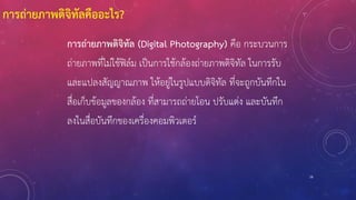 การถ่ายภาพดิจิทัลคืออะไร?
การถ่ายภาพดิจิทัล (Digital Photography) คือ กระบวนการ
ถ่ายภาพที่ไม่ใช้ฟิล์ม เป็นการใช้กล้องถ่ายภาพดิจิทัล ในการรับ
และแปลงสัญญาณภาพ ให้อยู่ในรูปแบบดิจิทัล ที่จะถูกบันทึกใน
สื่อเก็บข้อมูลของกล้อง ที่สามารถถ่ายโอน ปรับแต่ง และบันทึก
ลงในสื่อบันทึกของเครื่องคอมพิวเตอร์
16
 