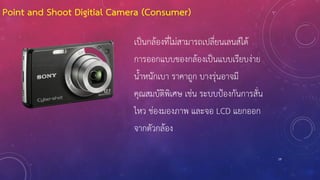 Point and Shoot Digitial Camera (Consumer)
เป็นกล้องที่ไม่สามารถเปลี่ยนเลนส์ได้
การออกแบบของกล้องเป็นแบบเรียบง่าย
น้้าหนักเบา ราคาถูก บางรุ่นอาจมี
คุณสมบัติพิเศษ เช่น ระบบป้องกันการสั่น
ไหว ช่องมองภาพ และจอ LCD แยกออก
จากตัวกล้อง
19
 