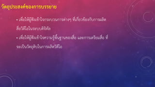2
วัตถุประสงค์ของการบรรยาย
• เพื่อให้ผู้ฟังเข้าใจกระบวนการต่างๆ ที่เกี่ยวข้องกับการผลิต
สื่อวิดีโอในระบบดิจิทัล
• เพื่อให้ผู้ฟังเข้าใจความรู้พื้นฐานของสื่อ และการเตรียมสื่อ ที่
จะเป็นวัตถุดิบในการผลิตวิดีโอ
 