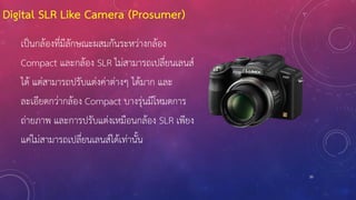 Digital SLR Like Camera (Prosumer)
20
เป็นกล้องที่มีลักษณะผสมกันระหว่างกล้อง
Compact และกล้อง SLR ไม่สามารถเปลี่ยนเลนส์
ได้ แต่สามารถปรับแต่งค่าต่างๆ ได้มาก และ
ละเอียดกว่ากล้อง Compact บางรุ่นมีโหมดการ
ถ่ายภาพ และการปรับแต่งเหมือนกล้อง SLR เพียง
แค่ไม่สามารถเปลี่ยนเลนส์ได้เท่านั้น
 