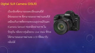 Digital SLR Camera (DSLR)
21
เป็นกล้องที่สามารถถอดเปลี่ยนเลนส์ได้
มีช่องมองภาพ ที่สามารถมองภาพผ่านเลนส์ได้
เหมือนกับภาพที่ตกกระทบบนอุปกรณ์รับแสง
(Camera Sensor) ของกล้องถ่ายภาพ ใน
ปัจจุบัน กล้องบางรุ่นมีระบบ Live View ที่ช่วย
ให้สามารถมองภาพผ่านจอ LCD ที่ติดมากับ
กล้องได้
 