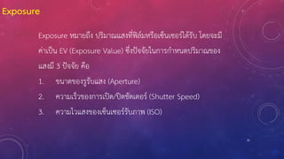 22
Exposure
Exposure หมายถึง ปริมาณแสงที่ฟิล์มหรือเซ็นเซอร์ได้รับ โดยจะมี
ค่าเป็น EV (Exposure Value) ซึ่งปัจจัยในการก้าหนดปริมาณของ
แสงมี 3 ปัจจัย คือ
1. ขนาดของรูรับแสง (Aperture)
2. ความเร็วของการเปิด/ปิดชัตเตอร์ (Shutter Speed)
3. ความไวแสงของเซ็นเซอร์รับภาพ (ISO)
 