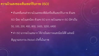 27
ความไวแสงของเซ็นเซอร์รับภาพ (ISO)
• ตัวเลขที่แทนค่าความไวแสงของฟิล์มหรือเซ็นเซอร์รับภาพ ตัวเลข
ISO น้อย จะไวแสงน้อย ตัวเลข ISO มาก จะไวแสงมาก ISO มีค่าเป็น
50, 100, 200, 400, 800, 1600, 3200, 6400
• ค่า ISO มากจะไวแสงมาก ใช้ถ่ายในสภาวะแสงน้อยได้ดี แต่จะมี
สัญญาณรบกวน (Noise) เกิดขึ้นในภาพ
 