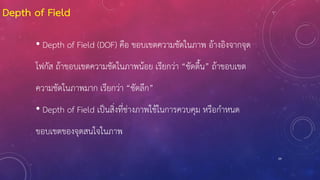 29
Depth of Field
• Depth of Field (DOF) คือ ขอบเขตความชัดในภาพ อ้างอิงจากจุด
โฟกัส ถ้าขอบเขตความชัดในภาพน้อย เรียกว่า “ชัดตื้น” ถ้าขอบเขต
ความชัดในภาพมาก เรียกว่า “ชัดลึก”
• Depth of Field เป็นสิ่งที่ช่างภาพใช้ในการควบคุม หรือก้าหนด
ขอบเขตของจุดสนใจในภาพ
 