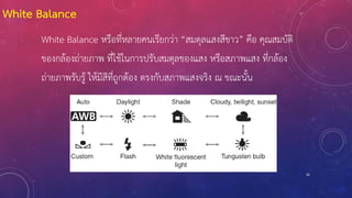 30
White Balance
White Balance หรือที่หลายคนเรียกว่า “สมดุลแสงสีขาว” คือ คุณสมบัติ
ของกล้องถ่ายภาพ ที่ใช้ในการปรับสมดุลของแสง หรือสภาพแสง ที่กล้อง
ถ่ายภาพรับรู้ ให้มีสีที่ถูกต้อง ตรงกับสภาพแสงจริง ณ ขณะนั้น
 
