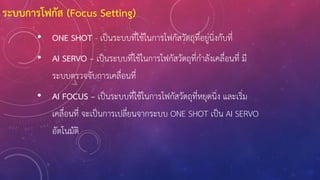 • ONE SHOT - เป็นระบบที่ใช้ในการโฟกัสวัตถุที่อยู่นิ่งกับที่
• AI SERVO – เป็นระบบที่ใช้ในการโฟกัสวัตถุที่ก้าลังเคลื่อนที่ มี
ระบบตรวจจับการเคลื่อนที่
• AI FOCUS – เป็นระบบที่ใช้ในการโฟกัสวัตถุที่หยุดนิ่ง และเริ่ม
เคลื่อนที่ จะเป็นการเปลี่ยนจากระบบ ONE SHOT เป็น AI SERVO
อัตโนมัติ
ระบบการโฟกัส (Focus Setting)
 