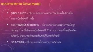 • SINGLE SHOT – เป็นระบบที่จะท้าการถ่ายภาพเพียงครั้งเดียวเมื่อมี
การกดปุ่มชัตเตอร์ 1 ครั้ง
• CONTINUOUS SHOOTING – เป็นระบบที่จะท้าการถ่ายภาพเป็นชุด
หลายๆ ภาพ เมื่อมีการกดปุ่มชัตเตอร์ค้าไว้ จ้านวนภาพจะขึ้นอยู่กับกล้อง
แต่ละรุ่น ว่าสามารถถ่ายภาพเป็นชุดได้กี่ภาพต่อวินาที
• SELF-TIMER – เป็นระบบการตั้งเวลาถ่ายภาพอัตโนมัติ
ระบบการถ่ายภาพ (Drive Mode)
 
