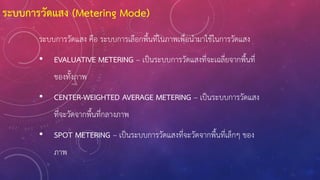 ระบบการวัดแสง คือ ระบบการเลือกพื้นที่ในภาพเพื่อน้ามาใช้ในการวัดแสง
• EVALUATIVE METERING – เป็นระบบการวัดแสงที่จะเฉลี่ยจากพื้นที่
ของทั้งภาพ
• CENTER-WEIGHTED AVERAGE METERING – เป็นระบบการวัดแสง
ที่จะวัดจากพื้นที่กลางภาพ
• SPOT METERING – เป็นระบบการวัดแสงที่จะวัดจากพื้นที่เล็กๆ ของ
ภาพ
ระบบการวัดแสง (Metering Mode)
 