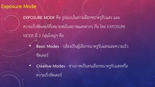 EXPOSURE MODE คือ รูปแบบในการเลือกขนาดรูรับแสง และ
ความเร็วชัตเตอร์ที่เหมาะสมในสภาพแสงต่างๆ กัน โดย EXPOSURE
MODE มี 2 กลุ่มใหญ่ๆ คือ
• Basic Modes - กล้องเป็นผู้เลือกขนาดรูรับแสงและความเร็ว
ชัตเตอร์
• Creative Modes - ช่างภาพเป็นคนเลือกขนาดรูรับแสงหรือ
ความเร็วชัตเตอร์
Exposure Mode
 