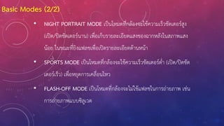 • NIGHT PORTRAIT MODE เป็นโหมดที่กล้องจะใช้ความเร็วชัตเตอร์สูง
(เปิด/ปิดชัตเตอร์นาน) เพื่อเก็บรายละเอียดแสงของฉากหลังในสภาพแสง
น้อย ในขณะที่ยิงแฟลชเพื่อเปิดรายละเอียดด้านหน้า
• SPORTS MODE เป็นโหมดที่กล้องจะใช้ความเร็วชัตเตอร์ต่้า (เปิด/ปิดชัต
เตอร์เร็ว) เพื่อหยุดการเคลื่อนไหว
• FLASH-OFF MODE เป็นโหมดที่กล้องจะไม่ใช้แฟลชในการถ่ายภาพ เช่น
การถ่ายภาพแบบซิลูเวต
Basic Modes (2/2)
 