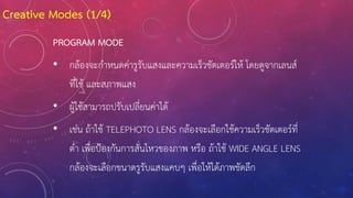 PROGRAM MODE
• กล้องจะก้าหนดค่ารูรับแสงและความเร็วชัตเตอร์ให้ โดยดูจากเลนส์
ที่ใช้ และสภาพแสง
• ผู้ใช้สามารถปรับเปลี่ยนค่าได้
• เช่น ถ้าใช้ TELEPHOTO LENS กล้องจะเลือกใช้ความเร็วชัตเตอร์ที่
ต่้า เพื่อป้องกันการสั่นไหวของภาพ หรือ ถ้าใช้ WIDE ANGLE LENS
กล้องจะเลือกขนาดรูรับแสงแคบๆ เพื่อให้ได้ภาพชัดลึก
Creative Modes (1/4)
 