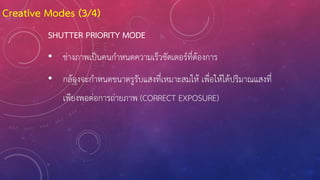 SHUTTER PRIORITY MODE
• ช่างภาพเป็นคนก้าหนดความเร็วชัตเตอร์ที่ต้องการ
• กล้องจะก้าหนดขนาดรูรับแสงที่เหมาะสมให้ เพื่อให้ได้ปริมาณแสงที่
เพียงพอต่อการถ่ายภาพ (CORRECT EXPOSURE)
Creative Modes (3/4)
 