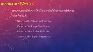 ระบบชดเชยการสั่นไหวจะมีชื่อเรียกแตกต่างกันไปตามแต่ละยี่ห้อของ
กล้อง ดังต่อไปนี้
• Nikon – VR – Vibration Reduction
• Canon – IS – Image Stabilization
• Pentax – SR – Shake Reduction
• Sony – SSS – Super Steady-Shot
ระบบชดเชยการสั่นไหว (ต่อ)
 