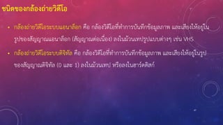 47
ชนิดของกล้องถ่ายวิดีโอ
• กล้องถ่ายวิดีโอระบบแอนาล็อก คือ กล้องวิดีโอที่ทาการบันทึกข้อมูลภาพ และเสียงให้อยู่ใน
รูปของสัญญาณแอนาล็อก (สัญญาณต่อเนื่อง) ลงในม้วนเทปรูปแบบต่างๆ เช่น VHS
• กล้องถ่ายวิดีโอระบบดิจิทัล คือ กล้องวิดีโอที่ทาการบันทึกข้อมูลภาพ และเสียงให้อยู่ในรูป
ของสัญญาณดิจิทัล (0 และ 1) ลงในม้วนเทป หรือลงในฮาร์ดดิสก์
 