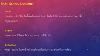 54
Shot, Scene, Sequence
Shot:
ช่วงของการถ่ายวิดีโอนับตั้งแต่เริ่มกดปุ่ม Start เพื่อเริ่มบันทึก จนกระทั่งกดปุ่ม Stop เพื่อ
หยุดการบันทึก
Scene:
ชุดของ shot ที่มีจุดสนใจ, เวลา, และสถานที่เดียวกัน
Sequence:
ชุดของ Scene ที่แสดงถึงหนึ่งแนวคิด เหมือนกับการแบ่งย่อหน้าในการเขียน
 