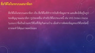 6
สื่อวิดีโอในระบบแอนาล็อก
สื่อวิดีโอในระบบแอนาล็อก เป็น สื่อวีดีโอที่ทาการบันทึกข้อมูลภาพ และเสียงให้อยู่ในรูป
ของสัญญาณแอนาล็อก (รูปของคลื่น) สาหรับวีดีโอประเภทนี้ เช่น VHS (Video Home
System) ซึ่งเป็นม้วนเทปวีดีโอที่ใช้ดูกันตามบ้าน เมื่อทาการตัดต่อข้อมูลของวีดีโอชนิดนี้
อาจจะทาให้คุณภาพลดน้อยลง
 