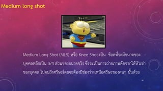 60
Medium Long Shot (MLS) หรือ Knee Shot เป็น ช็อตที่จะมีขนาดของ
บุคคลหลักเป็น 3/4 ส่วนของขนาดจริง ซึ่งจะเป็นการถ่ายภาพตัดจากใต้หัวเข่า
ของบุคคล ไปจนถึงศรีษะโดยจะต้องมีช่องว่างเหนือศรีษะของคนๆ นั้นด้วย
Medium long shot
 