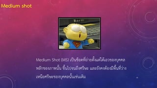 61
Medium Shot (MS) เป็นช็อตที่ถ่ายตั้งแต่ใต้เอวของบุคคล
หลักของภาพนั้น ขึ้นไปจนถึงศรีษะ และยังคงต้องมีพื้นที่ว่าง
เหนือศรีษะของบุคคลนั้นเช่นเดิม
Medium shot
 
