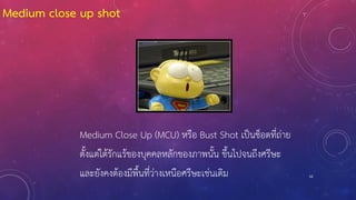 62
Medium Close Up (MCU) หรือ Bust Shot เป็นช็อตที่ถ่าย
ตั้งแต่ใต้รักแร้ของบุคคลหลักของภาพนั้น ขึ้นไปจนถึงศรีษะ
และยังคงต้องมีพื้นที่ว่างเหนือศรีษะเช่นเดิม
Medium close up shot
 