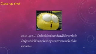 63
Close Up (CU) เป็นช็อตที่ถ่ายตั้งแต่บริเวณใต้ลาคอ หรือถ้า
เป็นผู้ชายก็คือใต้ปมเนคไทของบุคคลหลักของภาพนั้น ขึ้นไป
จนถึงศรีษะ
Close up shot
 