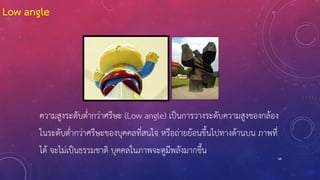 68
ความสูงระดับต่ากว่าศรีษะ (Low angle) เป็นการวางระดับความสูงของกล้อง
ในระดับต่ากว่าศรีษะของบุคคลที่สนใจ หรือถ่ายย้อนขึ้นไปทางด้านบน ภาพที่
ได้ จะไม่เป็นธรรมชาติ บุคคลในภาพจะดูมีพลังมากขึ้น
Low angle
 
