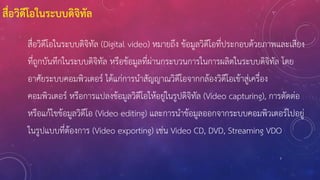 7
สื่อวิดีโอในระบบดิจิทัล
สื่อวิดีโอในระบบดิจิทัล (Digital video) หมายถึง ข้อมูลวิดีโอที่ประกอบด้วยภาพและเสียง
ที่ถูกบันทึกในระบบดิจิทัล หรือข้อมูลที่ผ่านกระบวนการในการผลิตในระบบดิจิทัล โดย
อาศัยระบบคอมพิวเตอร์ ได้แก่การนาสัญญาณวิดีโอจากกล้องวิดีโอเข้าสู่เครื่อง
คอมพิวเตอร์ หรือการแปลงข้อมูลวิดีโอให้อยู่ในรูปดิจิทัล (Video capturing), การตัดต่อ
หรือแก้ไขข้อมูลวิดีโอ (Video editing) และการนาข้อมูลออกจากระบบคอมพิวเตอร์ไปอยู่
ในรูปแบบที่ต้องการ (Video exporting) เช่น Video CD, DVD, Streaming VDO
 
