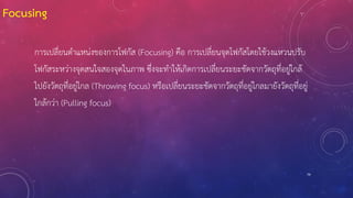 79
Focusing
การเปลี่ยนตาแหน่งของการโฟกัส (Focusing) คือ การเปลี่ยนจุดโฟกัสโดยใช้วงแหวนปรับ
โฟกัสระหว่างจุดสนใจสองจุดในภาพ ซึ่งจะทาให้เกิดการเปลี่ยนระยะชัดจากวัตถุที่อยู่ใกล้
ไปยังวัตถุที่อยู่ไกล (Throwing focus) หรือเปลี่ยนระยะชัดจากวัตถุที่อยู่ไกลมายังวัตถุที่อยู่
ใกล้กว่า (Pulling focus)
 