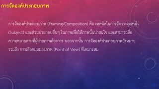 81
การจัดองค์ประกอบภาพ (Framing/Composition) คือ เทคนิคในการจัดวางจุดสนใจ
(Subject) และส่วนประกอบอื่นๆ ในภาพเพื่อให้ภาพนั้นน่าสนใจ และสามารถสื่อ
ความหมายตามที่ผู้ถ่ายภาพต้องการ นอกจากนั้น การจัดองค์ประกอบภาพยังหมาย
รวมถึง การเลือกมุมมองภาพ (Point of View) ที่เหมาะสม
การจัดองค์ประกอบภาพ
 